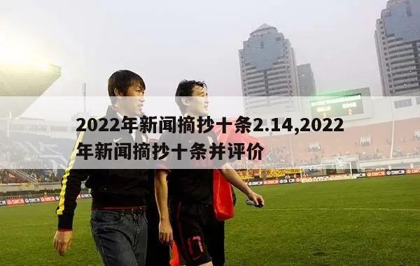 2022年新闻摘抄十条2.14,2022年新闻摘抄十条并评价