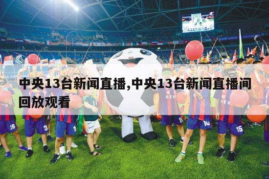 中央13台新闻直播,中央13台新闻直播间回放观看