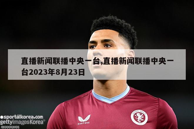 直播新闻联播中央一台,直播新闻联播中央一台2023年8月23日